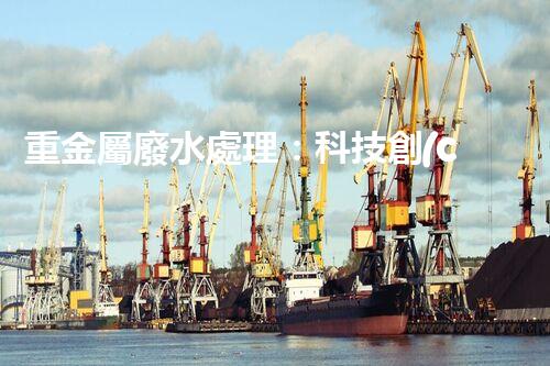 重金屬廢水處理：科技創(chuàng)新，拯救水源！